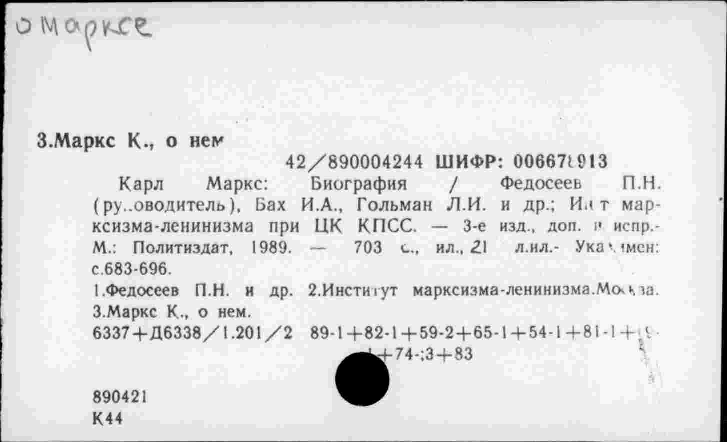 ﻿о Марате.
З.Маркс К., о нем
42/890004244 ШИФР: 006671913
Карл Маркс: Биография / Федосеев П.Н. (ру..оводитель), Бах И.А., Гольман Л.И. и др.; Ии т марксизма-ленинизма при ЦК КПСС. — 3-е изд., доп. >< испр.-М.: Политиздат, 1989. — 703 с., ил., 21 л.ил.- Ука'лмен: с.683-696.
[.Федосеев П.Н. и др. 2.Институт марксизма-ленинизма.Мсккза. З.Маркс К., о нем.
6337 4-Д6338/1.201 /2 89-1 +82-1 + 59-2+65-1 + 54-1 + 81 -1 +, V _^^-74-;3+83	1
890421
К44